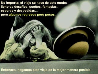 No importa; el viaje se hace de este modo:  lleno de desafíos, sueños, fantasías,  esperas y despedidas...  pero  algunos regresos pero pocos.  Entonces, hagamos este viaje de la mejor manera posible.  