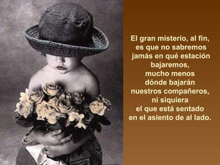 El gran misterio, al fin,  es que no sabremos jamás en qué estación bajaremos,  mucho menos  dónde bajarán  nuestros compañeros,  ni siquiera  el que está sentado  en el asiento de al lado.  