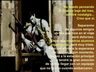 Me quedo pensando  si cuando baje del tren,  sentiré nostalgia...  Creo que sí . Separarme  de algunos amigos  de los que hice en el viaje  será doloroso.  Dejar que  nuestros alumnos  sigan solos , será muy triste.  Pero me aferro a la esperanza  de que, en algún momento,  llegaré a la estación principal  y tendré la gran emoción  de verlos llegar con un equipaje  que no tenían cuando embarcaron.    