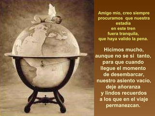 Amigo mío, creo siempre procuramos  que nuestra estadía  en este tren  fuera tranquila,  que haya valido la pena.  Hicimos mucho, aunque no se si  tanto,  para que cuando  llegue el momento  de desembarcar, nuestro asiento vacío, deje añoranza  y lindos recuerdos a los que en el viaje permanezcan.  