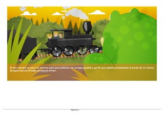 El tren retrasó un poco su marcha para que pudieran ver al sapo grande y gordo que saltaba protestando al borde de un charco
de agua oscura. El sapo se acercó al tren.
Pagina 6 de 11
 