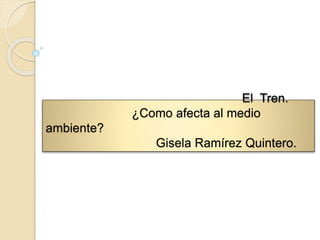El Tren.
¿Como afecta al medio
ambiente?
Gisela Ramírez Quintero.
 