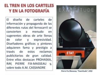 El diseño de carteles de
información y propaganda de las
diferentes rutas del ferrocarril se
convierten a menudo en
sugerentes obras de arte llenas
de color y expresividad.
Diseñadores gráficos y pintores
adquieren fama y prestigio a
través de estos reclamos
publicitarios de gran calidad.
Entre ellos destacan PROHASKA,
RAY, PIERRE FIX-MASSEAU y,
sobre todo A.M. CASSANDRE
Pierre Fix-Masseau: “Exactitude”, 1932
 