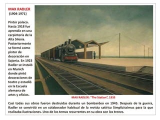 MAX RADLER: “The Station”, 1933
Casi todas sus obras fueron destruidas durante un bombardeo en 1945. Después de la guerra,
Radler se convirtió en un colaborador habitual de la revista satírica Simplizissimus para la que
realizaba ilustraciones. Uno de los temas recurrentes en su obra son los trenes.
MAX RADLER
(1904-1971)
Pintor polaco.
Hasta 1918 fue
aprendiz en una
carpintería de la
Alta Silesia.
Posteriormente
se formó como
pintor de
decoración en
Sajonia. En 1923
Radler se instaló
en Munich
donde pintó
decoraciones de
teatro y estudió
en la Escuela
alemana de
artes y oficios.
 