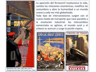 La aparición del ferrocarril revoluciona la vida,
cambia las relaciones económicas, modifica las
costumbres y abre la humanidad a un mundo
nuevo y cada vez más globalizado.
Todo tipo de interconexiones surgen con el
nuevo medio de transporte que nace paralelo a
la revolución industrial: los intercambios
comerciales se agilizan, el mundo rural y el
urbano se acercan y surge la pasión viajera.
PROHASKA, RAY (1901-1981) New York To
Chicago Overniht-New York Central Syst. (1941)
 