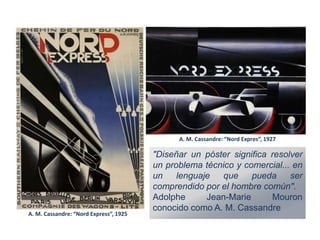 A. M. Cassandre: “Nord Expres”, 1927
A. M. Cassandre: “Nord Express”, 1925
"Diseñar un póster significa resolver
un problema técnico y comercial... en
un lenguaje que pueda ser
comprendido por el hombre común".
Adolphe Jean-Marie Mouron
conocido como A. M. Cassandre
 