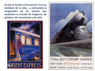 Al arte le fascinó el ferrocarril. Era una
metáfora de la vida… y estimulaba la
imaginación de los artistas que
ampliaron su mundo de imágenes, de
palabras, de sensaciones y de vida.
 