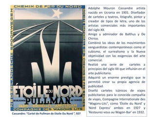 Cassandre: “Cartel de Pullman de Etoile Du Nord ”, 927
Adolphe Mouron Cassandre artista
nacido en Ucrania en 1901. Diseñador
de carteles y teatros, litógrafo, pintor y
creador de tipos de letra, uno de los
artistas comerciales más importantes
del siglo XX.
Amigo y admirador de Balthus y De
Chirico.
Combinó las ideas de los movimientos
vanguardistas contemporáneos como el
cubismo, el surrealismo y la Nueva
objetividad con las exigencias del arte
comercial.
Realizó una serie de carteles a
principios del siglo XX que influirán en el
arte publicitario.
Adquirió un enorme prestigio que le
permitió crear su propia agencia de
publicidad.
Diseñó carteles icónicos de viajes
publicitarios para la conocida compañía
de viajes, Compagnie Internationale des
"Wagons-Lits", como 'Étoile du Nord' y
'Nord Express' ambos en 1927 y
'Restaurez-vous au Wagon-Bar' en 1932.
 