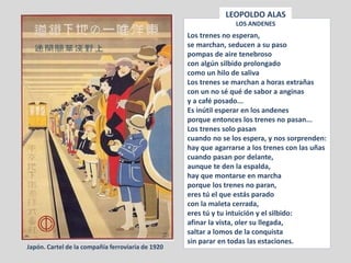 Los trenes no esperan,
se marchan, seducen a su paso
pompas de aire tenebroso
con algún silbido prolongado
como un hilo de saliva
Los trenes se marchan a horas extrañas
con un no sé qué de sabor a anginas
y a café posado...
Es inútil esperar en los andenes
porque entonces los trenes no pasan...
Los trenes solo pasan
cuando no se los espera, y nos sorprenden:
hay que agarrarse a los trenes con las uñas
cuando pasan por delante,
aunque te den la espalda,
hay que montarse en marcha
porque los trenes no paran,
eres tú el que estás parado
con la maleta cerrada,
eres tú y tu intuición y el silbido:
afinar la vista, oler su llegada,
saltar a lomos de la conquista
sin parar en todas las estaciones.
LEOPOLDO ALAS
LOS ANDENES
Japón. Cartel de la compañía ferroviaria de 1920
 