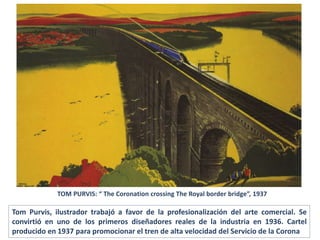TOM PURVIS: “ The Coronation crossing The Royal border bridge”, 1937
Tom Purvis, ilustrador trabajó a favor de la profesionalización del arte comercial. Se
convirtió en uno de los primeros diseñadores reales de la industria en 1936. Cartel
producido en 1937 para promocionar el tren de alta velocidad del Servicio de la Corona
 