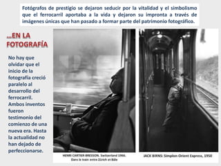 Fotógrafos de prestigio se dejaron seducir por la vitalidad y el simbolismo
que el ferrocarril aportaba a la vida y dejaron su impronta a través de
imágenes únicas que han pasado a formar parte del patrimonio fotográfico.
No hay que
olvidar que el
inicio de la
fotografía creció
paralelo al
desarrollo del
ferrocarril.
Ambos inventos
fueron
testimonio del
comienzo de una
nueva era. Hasta
la actualidad no
han dejado de
perfeccionarse.
 
