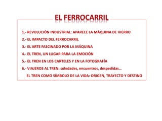 1.- REVOLUCIÓN INDUSTRIAL: APARECE LA MÁQUINA DE HIERRO
2.- EL IMPACTO DEL FERROCARRIL
3.- EL ARTE FASCINADO POR LA MÁQUINA
4.- EL TREN, UN LUGAR PARA LA EMOCIÓN
5.- EL TREN EN LOS CARTELES Y EN LA FOTOGRAFÍA
6.- VIAJEROS AL TREN: soledades, encuentros, despedidas…
EL TREN COMO SÍMBOLO DE LA VIDA: ORIGEN, TRAYECTO Y DESTINO
 