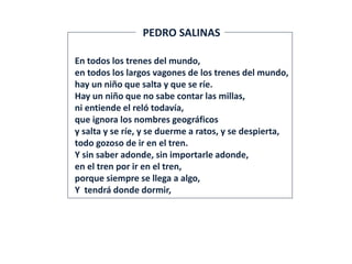 En todos los trenes del mundo,
en todos los largos vagones de los trenes del mundo,
hay un niño que salta y que se ríe.
Hay un niño que no sabe contar las millas,
ni entiende el reló todavía,
que ignora los nombres geográficos
y salta y se ríe, y se duerme a ratos, y se despierta,
todo gozoso de ir en el tren.
Y sin saber adonde, sin importarle adonde,
en el tren por ir en el tren,
porque siempre se llega a algo,
Y tendrá donde dormir,
PEDRO SALINAS
 