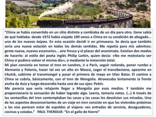 “China se había convertido en un sitio distinto y cambiaba de un día para otro. Gene sabía
de qué hablaba: desde 1972 había viajado 109 veces a China en su condición de abogado...
uno de los nuevos taipan. En esta ocasión decidí ir en primavera. Se decía que también
sería una nueva estación en todos los demás sentidos. Me repetía para mis adentros:
gente nueva, nuevos escenarios... aire fresco y el placer del anonimato. Existían dos modos
de hacerlo: al estilo del poeta inglés Philip Larkin, quien decía: «No me molestaría ver
China si pudiera volver el mismo día», o mediante la inmersión total.
Mi plan consistía en tomar el tren en Londres, ir a París, seguir rodando, poner rumbo a
Alemania y Polonia, hacer tal vez un alto en Moscú, coger el transiberiano, apearme en
Irkutsk, subirme al transmongol y pasar el primero de mayo en Ulan Bator. El camino a
China se cubría, básicamente, con el tren de Mongolia. Atravesaba lentamente la frente
ancha de Asia y luego descendía hasta uno de sus ojos: Pekín.
Me parecía que sería relajante llegar a Mongolia por esos medios. Y también me
proporcionaría la sensación de haber logrado algo. Leería, tomaría notas. (…) A través de
las ventanillas del tren contemplaban las casas y las casas les devolvían sus miradas. Uno
de los aspectos desconcertantes de un viaje en tren consiste en que las viviendas próximas
a las vías parecen estar de espaldas al viajero: ves entradas de servicio, desaguaderos,
cocinas y coladas.” PAUL THEROUX: “En el gallo de hierro”
 