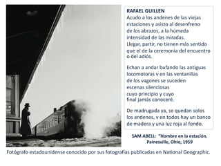 RAFAEL GUILLEN
Acudo a los andenes de las viejas
estaciones y asisto al desenfreno
de los abrazos, a la húmeda
intensidad de las miradas.
Llegar, partir, no tienen más sentido
que el de la ceremonia del encuentro
o del adiós.
Echan a andar bufando las antiguas
locomotoras v en las ventanillas
de los vagones se suceden
escenas silenciosas
cuyo principio y cuyo
final jamás conoceré.
De madrugada ya, se quedan solos
los andenes, v en todos hay un banco
de madera y una luz roja al fondo.
SAM ABELL: “Hombre en la estación.
Painesville, Ohio, 1959
Fotógrafo estadounidense conocido por sus fotografías publicadas en National Geographic.
 