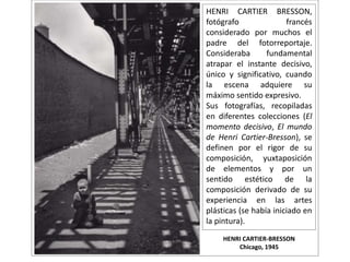 HENRI CARTIER-BRESSON
Chicago, 1945
HENRI CARTIER BRESSON,
fotógrafo francés
considerado por muchos el
padre del fotorreportaje.
Consideraba fundamental
atrapar el instante decisivo,
único y significativo, cuando
la escena adquiere su
máximo sentido expresivo.
Sus fotografías, recopiladas
en diferentes colecciones (El
momento decisivo, El mundo
de Henri Cartier-Bresson), se
definen por el rigor de su
composición, yuxtaposición
de elementos y por un
sentido estético de la
composición derivado de su
experiencia en las artes
plásticas (se había iniciado en
la pintura).
 
