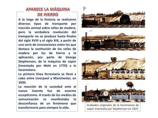 Grabados originales de la locomotora de
vapor inventada por Stephenson en 1825
A lo largo de la historia se realizaron
diversos tipos de transporte por
tracción animal sobre raíles de madera,
pero la verdadera revolución del
transporte no se produce hasta finales
del siglo XVIII y el siglo XIX, a partir de
una serie de innovaciones entre las que
destaca la sustitución de los raíles de
madera por los de hierro y la
aplicación, por parte de George
Stephenson, de la máquina de vapor
(inventada por Watt en 1770) a la
locomotora.
La primera línea ferroviaria se llevó a
cabo entre Liverpool y Manchester, en
1830.
La reacción de la sociedad ante el
nuevo invento fue de enorme
escepticismo. A través de los medios de
comunicación se manifestaba la
desconfianza de un fenómeno que
transformaría para siempre la vida.
 