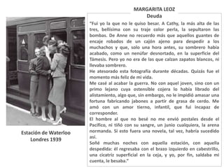 “Fui yo la que no le quiso besar. A Cathy, la más alta de las
tres, bellísima con su traje color perla, la sepultaron las
bombas. De Anne no recuerdo más que aquellos guantes de
encaje robados de un cajón ajeno para despedir a los
muchachos y que, solo una hora antes, su sombrero había
acabado, como un nenúfar desnortado, en la superficie del
Támesis. Pero yo no era de las que calzan zapatos blancos, ni
llevaba sombrero.
He atesorado esta fotografía durante décadas. Quizás fue el
momento más feliz de mi vida.
Me casé al acabar la guerra. No con aquel joven, sino con un
primo lejano cuya ostensible cojera lo había librado del
alistamiento, algo que, sin embargo, no le impidió amasar una
fortuna fabricando jabones a partir de grasa de cerdo. Me
amó con un amor tierno, infantil, que fui incapaz de
corresponder.
El hombre al que no besé no me envió postales desde el
Pacífico, ni tiñó con su sangre, un junio cualquiera, la arena
normanda. Si esto fuera una novela, tal vez, habría sucedido
así.
Soñé muchas noches con aquella estación, con aquella
despedida: él regresaba con el brazo izquierdo en cabestrillo,
una cicatriz superficial en la ceja, y yo, por fin, saldaba mi
cuenta, le besaba.”
MARGARITA LEOZ
Deuda
Estación de Waterloo
Londres 1939
 