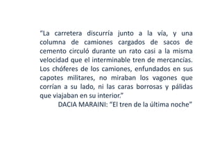 “La carretera discurría junto a la vía, y una
columna de camiones cargados de sacos de
cemento circuló durante un rato casi a la misma
velocidad que el interminable tren de mercancías.
Los chóferes de los camiones, enfundados en sus
capotes militares, no miraban los vagones que
corrían a su lado, ni las caras borrosas y pálidas
que viajaban en su interior.”
DACIA MARAINI: “El tren de la última noche”
 