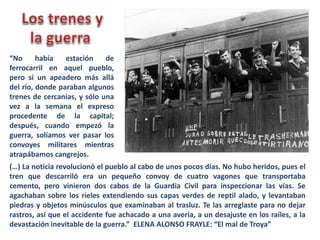 “No había estación de
ferrocarril en aquel pueblo,
pero sí un apeadero más allá
del río, donde paraban algunos
trenes de cercanías, y sólo una
vez a la semana el expreso
procedente de la capital;
después, cuando empezó la
guerra, solíamos ver pasar los
convoyes militares mientras
atrapábamos cangrejos.
(…) La noticia revolucionó el pueblo al cabo de unos pocos días. No hubo heridos, pues el
tren que descarriló era un pequeño convoy de cuatro vagones que transportaba
cemento, pero vinieron dos cabos de la Guardia Civil para inspeccionar las vías. Se
agachaban sobre los rieles extendiendo sus capas verdes de reptil alado, y levantaban
piedras y objetos minúsculos que examinaban al trasluz. Te las arreglaste para no dejar
rastros, así que el accidente fue achacado a una avería, a un desajuste en los raíles, a la
devastación inevitable de la guerra.” ELENA ALONSO FRAYLE: “El mal de Troya”
 