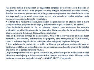 “De donde salían al amanecer las vagonetas cargadas de enfermos con dirección al
Hospital de las Salinas. Una pequeña y muy antigua locomotora de vivos colores,
llevaba, lentamente y con esfuerzo, el largo tren de vagonetas pintadas de blanco con
una raya azul celeste en el borde superior, en cada una de las cuales viajaban hasta
cinco enfermos cómodamente recostados.
A lo largo de la herrumbrosa vía, reventaban las grandes olas en otoño e iban a morir
tranquilamente, después de un largo y luminoso rodar por las arenas, en verano.
¡Qué inolvidable visión la de las blancas sábanas que envolvían los cuerpos
lastimados en el hediondo aceite de los males, flotando sobre la fresca lejanía de las
aguas, como una dicha que desenrolla sus símbolos!
Todo el día duraba el viaje de los enfermos. Al caer la tarde y con las primeras luces
nocturnas, descendían, entumecidos y quejosos, pero tranquilos ya y purificados,
como si hubieran llegado de las más apartadas y vírgenes regiones del agua.
El tren volvía por la noche con un ruido de hierros que golpean neciamente, con un
escándalo metálico de oxidadas armas en desuso, con un chirrido amargo de cadalso
imposible en la soledad marina y lunar.
Un gran resplandor se hacía poco rato después, producido por la incineración de las
sábanas y vendajes que habían cubierto los cuerpos durante el viaje. El humo subía
hasta oscurecer una parte del cielo y”... ALVARO MUTIS: Fragmento
 