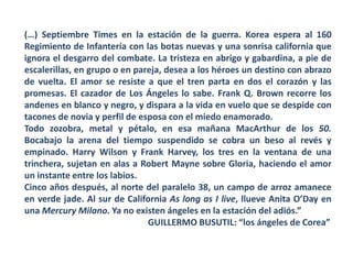(…) Septiembre Times en la estación de la guerra. Korea espera al 160
Regimiento de Infantería con las botas nuevas y una sonrisa california que
ignora el desgarro del combate. La tristeza en abrigo y gabardina, a pie de
escalerillas, en grupo o en pareja, desea a los héroes un destino con abrazo
de vuelta. El amor se resiste a que el tren parta en dos el corazón y las
promesas. El cazador de Los Ángeles lo sabe. Frank Q. Brown recorre los
andenes en blanco y negro, y dispara a la vida en vuelo que se despide con
tacones de novia y perfil de esposa con el miedo enamorado.
Todo zozobra, metal y pétalo, en esa mañana MacArthur de los 50.
Bocabajo la arena del tiempo suspendido se cobra un beso al revés y
empinado. Harry Wilson y Frank Harvey, los tres en la ventana de una
trinchera, sujetan en alas a Robert Mayne sobre Gloria, haciendo el amor
un instante entre los labios.
Cinco años después, al norte del paralelo 38, un campo de arroz amanece
en verde jade. Al sur de California As long as I live, llueve Anita O’Day en
una Mercury Milano. Ya no existen ángeles en la estación del adiós.”
GUILLERMO BUSUTIL: “los ángeles de Corea”
 