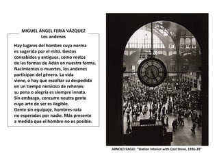 ARNOLD EAGLE: "Station Interior with Coal Stove, 1936-39"
Hay lugares del hombre cuya norma
es sugerida por el mito. Gestos
consabidos y antiguos, como restos
de las formas de Adán en nuestra forma.
Nacimientos o muertes, los andenes
participan del género. La vida
viene, o hay que escoltar su despedida
en un tiempo nervioso de rehenes:
su pena o alegría es siempre innata.
Sin embargo, concurre neutra gente
cuyo arte de ser es ilegible.
Gente sin equipaje, hombres-rata
no esperados por nadie. Más presente
a medida que el hombre no es posible.
MIGUEL ÁNGEL FERIA VÁZQUEZ
Los andenes
 