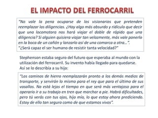 “Los caminos de hierro reemplazarán pronto a los demás medios de
transporte, y servirán lo mismo para el rey que para el último de sus
vasallos. No está lejos el tiempo en que será más ventajoso para el
operario ir a su trabajo en tren que marchar a pie. Habrá dificultades,
pero tú verás con tus ojos, hijo mío, lo que estoy ahora prediciendo.
Estoy de ello tan seguro como de que estamos vivos”.
“No vale la pena ocuparse de los visionarios que pretenden
reemplazar las diligencias. ¿Hay algo más absurdo y ridículo que decir
que una locomotora nos hará viajar el doble de rápido que una
diligencia? Si alguien quisiera viajar tan velozmente, más vale ponerlo
en la boca de un cañón y lanzarlo así de una comarca a otra…”.
“¿Será capaz el ser humano de resistir tanta velocidad?”
Stephenson estaba seguro del futuro que esperaba al mundo con la
utilización del ferrocarril. Su invento había llegado para quedarse.
Así se lo describía a su hijo:
 