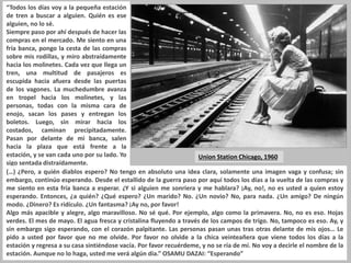 “Todos los días voy a la pequeña estación
de tren a buscar a alguien. Quién es ese
alguien, no lo sé.
Siempre paso por ahí después de hacer las
compras en el mercado. Me siento en una
fría banca, pongo la cesta de las compras
sobre mis rodillas, y miro abstraídamente
hacia los molinetes. Cada vez que llega un
tren, una multitud de pasajeros es
escupida hacia afuera desde las puertas
de los vagones. La muchedumbre avanza
en tropel hacia los molinetes, y las
personas, todas con la misma cara de
enojo, sacan los pases y entregan los
boletos. Luego, sin mirar hacia los
costados, caminan precipitadamente.
Pasan por delante de mi banca, salen
hacia la plaza que está frente a la
estación, y se van cada uno por su lado. Yo
sigo sentada distraídamente.
Union Station Chicago, 1960
(…) ¿Pero, a quién diablos espero? No tengo en absoluto una idea clara, solamente una imagen vaga y confusa; sin
embargo, continúo esperando. Desde el estallido de la guerra paso por aquí todos los días a la vuelta de las compras y
me siento en esta fría banca a esperar. ¿Y si alguien me sonriera y me hablara? ¡Ay, no!, no es usted a quien estoy
esperando. Entonces, ¿a quién? ¿Qué espero? ¿Un marido? No. ¿Un novio? No, para nada. ¿Un amigo? De ningún
modo. ¿Dinero? Es ridículo. ¿Un fantasma? ¡Ay no, por favor!
Algo más apacible y alegre, algo maravilloso. No sé qué. Por ejemplo, algo como la primavera. No, no es eso. Hojas
verdes. El mes de mayo. El agua fresca y cristalina fluyendo a través de los campos de trigo. No, tampoco es eso. Ay, y
sin embargo sigo esperando, con el corazón palpitante. Las personas pasan unas tras otras delante de mis ojos… Le
pido a usted por favor que no me olvide. Por favor no olvide a la chica veinteañera que viene todos los días a la
estación y regresa a su casa sintiéndose vacía. Por favor recuérdeme, y no se ría de mí. No voy a decirle el nombre de la
estación. Aunque no lo haga, usted me verá algún día.” OSAMU DAZAI: “Esperando”
 
