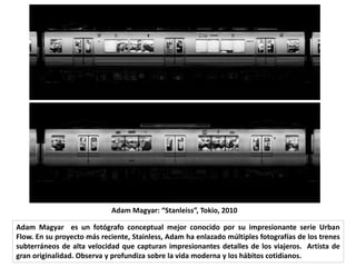 Adam Magyar es un fotógrafo conceptual mejor conocido por su impresionante serie Urban
Flow. En su proyecto más reciente, Stainless, Adam ha enlazado múltiples fotografías de los trenes
subterráneos de alta velocidad que capturan impresionantes detalles de los viajeros. Artista de
gran originalidad. Observa y profundiza sobre la vida moderna y los hábitos cotidianos.
Adam Magyar: “Stanleiss”, Tokio, 2010
 