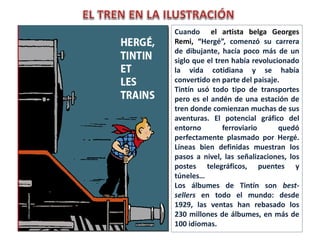 Cuando el artista belga Georges
Remi, “Hergé”, comenzó su carrera
de dibujante, hacía poco más de un
siglo que el tren había revolucionado
la vida cotidiana y se había
convertido en parte del paisaje.
Tintín usó todo tipo de transportes
pero es el andén de una estación de
tren donde comienzan muchas de sus
aventuras. El potencial gráfico del
entorno ferroviario quedó
perfectamente plasmado por Hergé.
Líneas bien definidas muestran los
pasos a nivel, las señalizaciones, los
postes telegráficos, puentes y
túneles…
Los álbumes de Tintín son best-
sellers en todo el mundo: desde
1929, las ventas han rebasado los
230 millones de álbumes, en más de
100 idiomas.
 