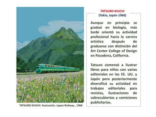 TATSURO KIUCHI: Ilustración. Japan Railway , 1966
Aunque en principio se
graduó en biología, más
tarde orientó su actividad
profesional hacia la carrera
artística después de
graduarse con distinción del
Art Center College of Design
en Pasadena, California.
Tatsuro comenzó a ilustrar
libros para niños con varias
editoriales en los EE. UU. y
Japón pero posteriormente
diversificó su actividad en
trabajos editoriales para
revistas, ilustraciones de
sobrecubiertas y comisiones
publicitarias.
TATSURO KIUCHI
(Tokio, Japón 1966)
 