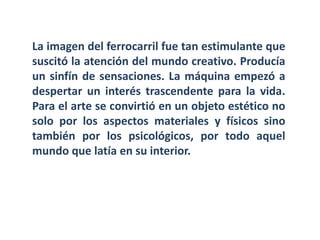 La imagen del ferrocarril fue tan estimulante que
suscitó la atención del mundo creativo. Producía
un sinfín de sensaciones. La máquina empezó a
despertar un interés trascendente para la vida.
Para el arte se convirtió en un objeto estético no
solo por los aspectos materiales y físicos sino
también por los psicológicos, por todo aquel
mundo que latía en su interior.
 