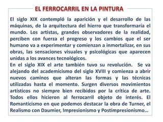 El siglo XIX contempló la aparición y el desarrollo de las
máquinas, de la arquitectura del hierro que transformaría el
mundo. Los artistas, grandes observadores de la realidad,
perciben con fuerza el progreso y los cambios que el ser
humano va a experimentar y comienzan a inmortalizar, en sus
obras, las sensaciones visuales y psicológicas que aparecen
unidas a los avances tecnológicos.
En el siglo XIX el arte también tuvo su revolución. Se va
alejando del academicismo del siglo XVIII y comienza a abrir
nuevos caminos que alteran las formas y las técnicas
utilizadas hasta el momento. Surgen diversos movimientos
artísticos no siempre bien recibidos por la crítica de arte.
Todos ellos hicieron al ferrocarril objeto de interés. El
Romanticismo en que podemos destacar la obra de Turner, el
Realismo con Daumier, Impresionismo y Postimpresionismo…
 
