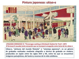 UTAGAWA HIROSHIGE III: “Personages waiting at Shimbashi Station for Train”, 1873
El ferrocarril causaba tanta sensación que se incorporó enseguida como tema de los ukiyo-e
Ukiyo-e, "pinturas del mundo flotante" o "estampa japonesa", es un género
de grabados realizados mediante xilografía o técnica de grabado en madera,
producidos en Japón entre los siglos XVII y XX, entre los que se encuentran
imágenes paisajísticas, del teatro y escenas de la vida cotidiana.
 