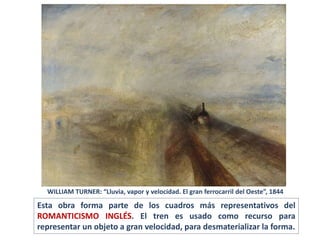 Esta obra forma parte de los cuadros más representativos del
ROMANTICISMO INGLÉS. El tren es usado como recurso para
representar un objeto a gran velocidad, para desmaterializar la forma.
WILLIAM TURNER: “Lluvia, vapor y velocidad. El gran ferrocarril del Oeste”, 1844
 