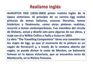 AUGUSTUS EGG (1816-1863) pintor realista inglés de la
época victoriana. Al principio de su carrera Egg realizó
pinturas de temas italianos, escenas literarias, temas
históricos y finalmente, como otros pintores realistas,
recurrió a temas contemporáneos. Fue miembro del círculo
de Dickens, actuó y diseñó sets para algunas de sus obras, y
viajó con él y Wilkie Collins a Italia y Suiza en 1853.
La obra “The Travelling Companions” tiene una conexión con
los viajes de Egg, ya que el escenario de la pintura es un
vagón de ferrocarril y, a través de la ventana abierta del
vagón, se puede divisar la costa de Menton, un balneario
famoso en la época victoriana, que se encuentra cerca de
Montecarlo, en la Riviera francesa.
 