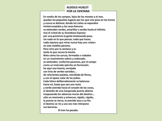 En medio de los campos, lejos de los montes y el mar,
quedan los pequeños lugares por los que uno pasa en los trenes
y nunca se detiene; donde los cielos se expanden
ininterrumpidos y las rasas llanuras
se extienden verdes, amarillas v verdes hasta el infinito.
tras el cristal de su Grandioso Expreso
por una provincia la gente bostezando pasa,
sin nada en lo que pensar, nada que hacer,
nada siquiera que mirar nunca hay una «vista»
en este maldito páramo.
Pero miro por la ventana y es
tanto lo que recrea la mente.
Noto cómo los surcos, formados v rodados
en un movimiento sobrio y ordenado,
se extienden, conforme pasamos, por el campo
como un instruido ejército en formación.
he aquí una huerta, enrejada
con tiras de verdes variados...
de relucientes patatas, estrellada de flores,
y con el opaco color de las judías.
Cada hilera deliberadamente se balancea
hacia mí, hasta que veo una recta
y verde avenida hacia el corazón de las cosas,
el destello de una inesperada puerta abierta
traspasando los adversos muros del destino...
sólo un momento y entonces, rápido, rápido,
la puerta se cierra, la avenida toca a su fin;
el destino se ríe y una vez más interpone
sus barreras.
El tren ha pasado.
ALDOUS HUXLEY
POR LA VENTANA
 
