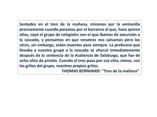 Sentados en el tren de la mañana, miramos por la ventanilla
precisamente cuando pasamos por el barranco al que, hace quince
años, cayó el grupo de colegiales con el que íbamos de excursión a
la cascada, y pensamos en que nosotros nos salvamos pero los
otros, sin embargo, están muertos para siempre. La profesora que
llevaba a nuestro grupo a la cascada se ahorcó inmediatamente
después de la sentencia de la Audiencia de Salzburgo, que fue de
ocho años de prisión. Cuando el tren pasa por ese sitio, oímos, con
los gritos del grupo, nuestros propios gritos.
THOMAS BERNHARD: “Tren de la mañana”
 