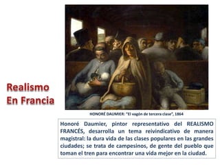 Honoré Daumier, pintor representativo del REALISMO
FRANCÉS, desarrolla un tema reivindicativo de manera
magistral: la dura vida de las clases populares en las grandes
ciudades; se trata de campesinos, de gente del pueblo que
toman el tren para encontrar una vida mejor en la ciudad.
HONORÉ DAUMIER: “El vagón de tercera clase”, 1864
 