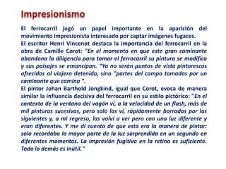 El ferrocarril jugó un papel importante en la aparición del
movimiento impresionista interesado por captar imágenes fugaces.
El escritor Henri Vincenot destaca la importancia del ferrocarril en la
obra de Camille Corot: "En el momento en que este gran caminante
abandona la diligencia para tomar el ferrocarril su pintura se modifica
y sus paisajes se emancipan. “Ya no serán puntos de vista pintorescos
ofrecidos al viajero detenido, sino "partes del campo tomadas por un
caminante que camina ".
El pintor Johan Barthold Jongkind, igual que Corot, evoca de manera
similar la influencia decisiva del ferrocarril en su estilo pictórico: "En el
contexto de la ventana del vagón vi, a la velocidad de un flash, más de
mil pinturas sucesivas, pero solo las vi, rápidamente borradas por las
siguientes y, a mi regreso, las volví a ver pero con una luz diferente y
eran diferentes. Y me di cuenta de que esta era la manera de pintar:
solo recordaba la mayor parte de la luz sorprendida en un segundo en
diferentes momentos. La impresión fugitiva en la retina es suficiente.
Todo lo demás es inútil."
 