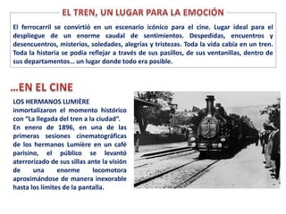 LOS HERMANOS LUMIÈRE
inmortalizaron el momento histórico
con “La llegada del tren a la ciudad“.
En enero de 1896, en una de las
primeras sesiones cinematográficas
de los hermanos Lumière en un café
parisino, el público se levantó
aterrorizado de sus sillas ante la visión
de una enorme locomotora
aproximándose de manera inexorable
hasta los límites de la pantalla.
El ferrocarril se convirtió en un escenario icónico para el cine. Lugar ideal para el
despliegue de un enorme caudal de sentimientos. Despedidas, encuentros y
desencuentros, misterios, soledades, alegrías y tristezas. Toda la vida cabía en un tren.
Toda la historia se podía reflejar a través de sus pasillos, de sus ventanillas, dentro de
sus departamentos… un lugar donde todo era posible.
 