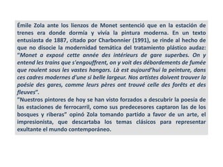 Émile Zola ante los lienzos de Monet sentenció que en la estación de
trenes era donde dormía y vivía la pintura moderna. En un texto
entusiasta de 1887, citado por Charbonnier (1991), se rinde al hecho de
que no disocie la modernidad temática del tratamiento plástico audaz:
“Monet a exposé cette année des intérieurs de gare superbes. On y
entend les trains que s'engouffrent, on y voit des débordements de fumée
que roulent sous les vastes hangars. Là est aujourd’hui la peinture, dans
ces cadres modernes d'une si belle largeur. Nos artistes doivent trouver la
poésie des gares, comme leurs pères ont trouvé celle des forêts et des
fleuves”.
”Nuestros pintores de hoy se han visto forzados a descubrir la poesía de
las estaciones de ferrocarril, como sus predecesores captaron las de los
bosques y riberas” opinó Zola tomando partido a favor de un arte, el
impresionista, que descartaba los temas clásicos para representar
exultante el mundo contemporáneo.
 