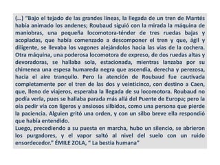 (…) “Bajo el tejado de las grandes líneas, la llegada de un tren de Mantés
había animado los andenes; Roubaud siguió con la mirada la máquina de
maniobras, una pequeña locomotora-ténder de tres ruedas bajas y
acopladas, que había comenzado a descomponer el tren y que, ágil y
diligente, se llevaba los vagones alejándolos hacia las vías de la cochera.
Otra máquina, una poderosa locomotora de expreso, de dos ruedas altas y
devoradoras, se hallaba sola, estacionada, mientras lanzaba por su
chimenea una espesa humareda negra que ascendía, derecha y perezosa,
hacia el aire tranquilo. Pero la atención de Roubaud fue cautivada
completamente por el tren de las dos y veinticinco, con destino a Caen,
que, lleno de viajeros, esperaba la llegada de su locomotora. Roubaud no
podía verla, pues se hallaba parada más allá del Puente de Europa; pero la
oía pedir vía con ligeros y ansiosos silbidos, como una persona que pierde
la paciencia. Alguien gritó una orden, y con un silbo breve ella respondió
que había entendido.
Luego, precediendo a su puesta en marcha, hubo un silencio, se abrieron
los purgadores, y el vapor saltó al nivel del suelo con un ruido
ensordecedor.” ÉMILE ZOLA, “ La bestia humana”
 