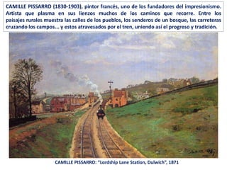 CAMILLE PISSARRO: “Lordship Lane Station, Dulwich”, 1871
CAMILLE PISSARRO (1830-1903), pintor francés, uno de los fundadores del impresionismo.
Artista que plasma en sus lienzos muchos de los caminos que recorre. Entre los
paisajes rurales muestra las calles de los pueblos, los senderos de un bosque, las carreteras
cruzando los campos... y estos atravesados por el tren, uniendo así el progreso y tradición.
 