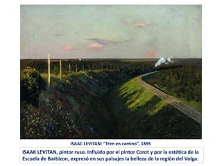 ISAAC LEVITAN: “Tren en camino”, 1895
ISAAK LEVITAN, pintor ruso. Influido por el pintor Corot y por la estética de la
Escuela de Barbizon, expresó en sus paisajes la belleza de la región del Volga.
 