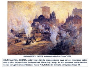 COLIN CAMPBELL COOPER, pintor impresionista estadounidense cuya obra es reconocida sobre
todo por los temas urbanos de Nueva York, Filadelfia y Chicago. En esta pintura se puede observar
uno de los lugares emblemáticos de Nueva York, la Estación Central a principios del siglo XX.
COLIN CAMPBELL COOPER: “Antigua estación Gran Central” 1906
 