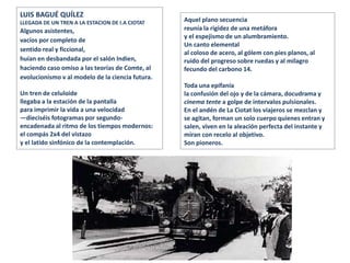 LUIS BAGUÉ QUÍLEZ
LLEGADA DE UN TREN A LA ESTACION DE I.A CIOTAT
Algunos asistentes,
vacíos por completo de
sentido real y ficcional,
huían en desbandada por el salón Indien,
haciendo caso omiso a las teorías de Comte, al
evolucionismo v al modelo de la ciencia futura.
Un tren de celuloide
llegaba a la estación de la pantalla
para imprimir la vida a una velocidad
—dieciséis fotogramas por segundo-
encadenada al ritmo de los tiempos modernos:
el compás 2x4 del vistazo
y el latido sinfónico de la contemplación.
Aquel plano secuencia
reunía la rigidez de una metáfora
y el espejismo de un alumbramiento.
Un canto elemental
al coloso de acero, al gólem con pies planos, al
ruido del progreso sobre ruedas y al milagro
fecundo del carbono 14.
Toda una epifanía
la confusión del ojo y de la cámara, docudrama y
cinema tente a golpe de intervalos pulsionales.
En el andén de La Ciotat los viajeros se mezclan y
se agitan, forman un solo cuerpo quienes entran y
salen, viven en la aleación perfecta del instante y
miran con recelo al objetivo.
Son pioneros.
 