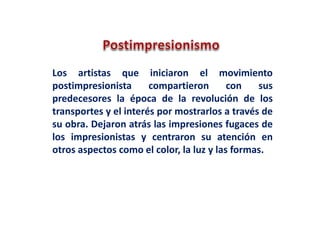 Los artistas que iniciaron el movimiento
postimpresionista compartieron con sus
predecesores la época de la revolución de los
transportes y el interés por mostrarlos a través de
su obra. Dejaron atrás las impresiones fugaces de
los impresionistas y centraron su atención en
otros aspectos como el color, la luz y las formas.
 