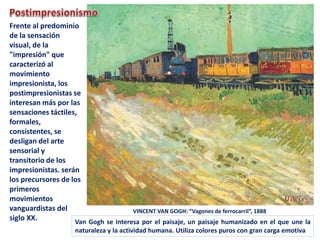 VINCENT VAN GOGH: “Vagones de ferrocarril”, 1888
Frente al predominio
de la sensación
visual, de la
"impresión" que
caracterizó al
movimiento
impresionista, los
postimpresionistas se
interesan más por las
sensaciones táctiles,
formales,
consistentes, se
desligan del arte
sensorial y
transitorio de los
impresionistas. serán
los precursores de los
primeros
movimientos
vanguardistas del
siglo XX. Van Gogh se interesa por el paisaje, un paisaje humanizado en el que une la
naturaleza y la actividad humana. Utiliza colores puros con gran carga emotiva
 